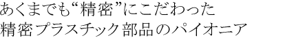 あくまでも“精密”にこだわった精密プラスチック部品のパイオニア